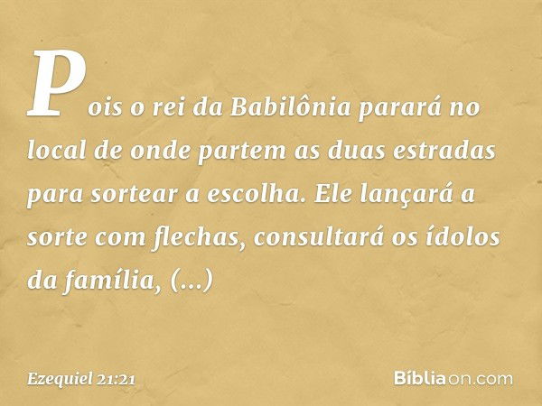 Pois o rei da Babilônia parará no local de onde partem as duas estradas para sortear a escolha. Ele lançará a sorte com flechas, consultará os ídolos da família