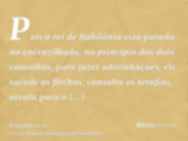 Pois o rei de Babilônia está parado na encruzilhada, no princípio dos dois caminhos, para fazer adivinhações; ele sacode as flechas, consulta os terafins, atent