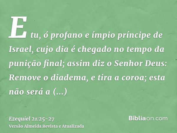 E tu, ó profano e ímpio príncipe de Israel, cujo dia é chegado no tempo da punição final;assim diz o Senhor Deus: Remove o diadema, e tira a coroa; esta não ser