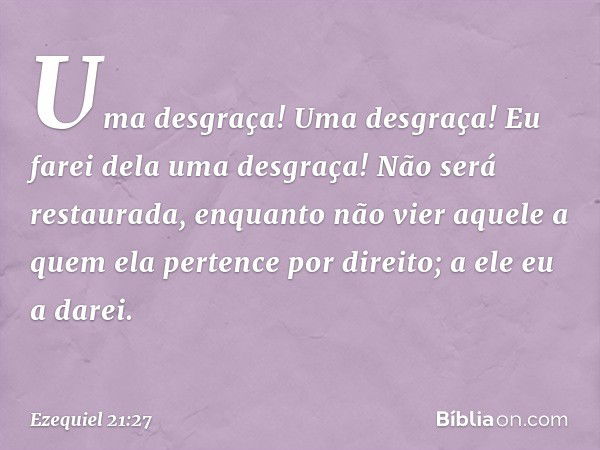 Uma desgraça! Uma desgraça! Eu farei dela uma desgraça! Não será restaurada, enquanto não vier aquele a quem ela pertence por direito; a ele eu a darei. -- Ezeq