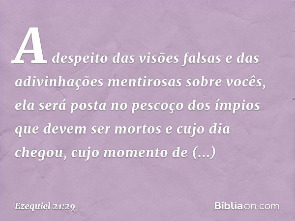 A despeito das visões falsas
e das adivinhações mentirosas
sobre vocês,
ela será posta no pescoço
dos ímpios que devem
ser mortos
e cujo dia chegou,
cujo moment