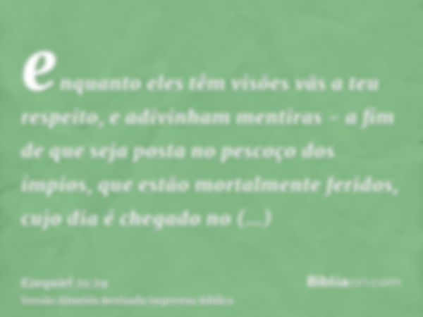 enquanto eles têm visões vãs a teu respeito, e adivinham mentiras - a fim de que seja posta no pescoço dos ímpios, que estão mortalmente feridos, cujo dia é che