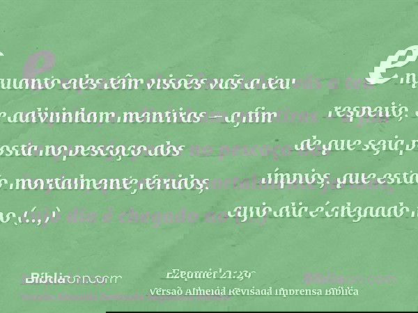 enquanto eles têm visões vãs a teu respeito, e adivinham mentiras - a fim de que seja posta no pescoço dos ímpios, que estão mortalmente feridos, cujo dia é che