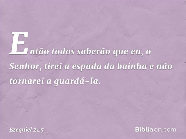 Então todos saberão que eu, o Senhor, tirei a espada da bainha e não tornarei a guardá-la. -- Ezequiel 21:5