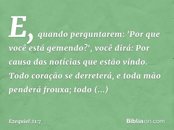 E, quando perguntarem: 'Por que você está gemendo?', você dirá: Por causa das notícias que estão vindo. Todo coração se derreterá, e toda mão penderá frouxa; to