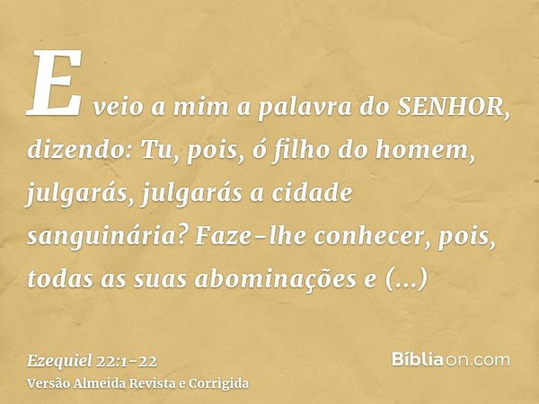 E veio a mim a palavra do SENHOR, dizendo:Tu, pois, ó filho do homem, julgarás, julgarás a cidade sanguinária? Faze-lhe conhecer, pois, todas as suas abominaçõe