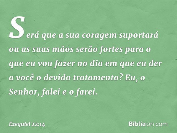 Será que a sua coragem suportará ou as suas mãos serão fortes para o que eu vou fazer no dia em que eu der a você o devido tratamento? Eu, o Senhor, falei e o f