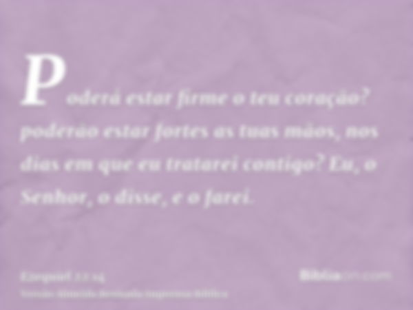 Poderá estar firme o teu coração? poderão estar fortes as tuas mãos, nos dias em que eu tratarei contigo? Eu, o Senhor, o disse, e o farei.