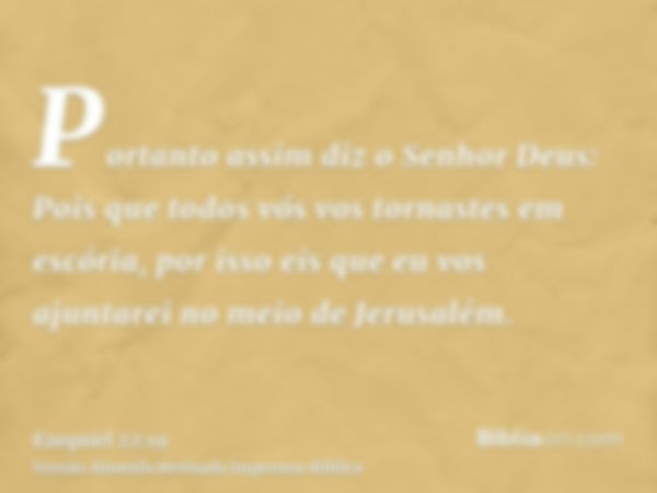 Portanto assim diz o Senhor Deus: Pois que todos vós vos tornastes em escória, por isso eis que eu vos ajuntarei no meio de Jerusalém.