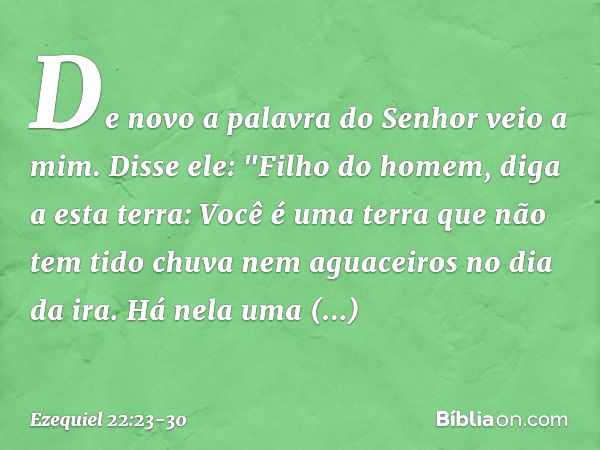 De novo a palavra do Senhor veio a mim. Disse ele: "Filho do homem, diga a esta terra: Você é uma terra que não tem tido chuva nem aguaceiros no dia da ira. Há 