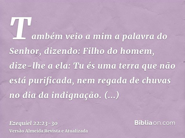 Também veio a mim a palavra do Senhor, dizendo:Filho do homem, dize-lhe a ela: Tu és uma terra que não está purificada, nem regada de chuvas no dia da indignaçã