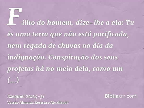 Filho do homem, dize-lhe a ela: Tu és uma terra que não está purificada, nem regada de chuvas no dia da indignação.Conspiração dos seus profetas há no meio dela