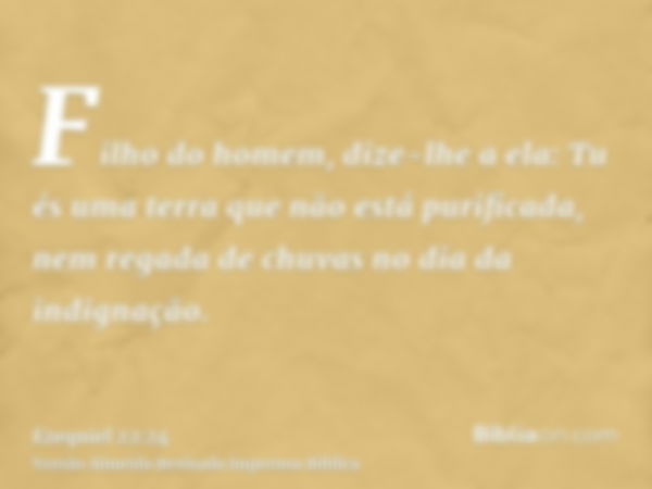 Filho do homem, dize-lhe a ela: Tu és uma terra que não está purificada, nem regada de chuvas no dia da indignação.