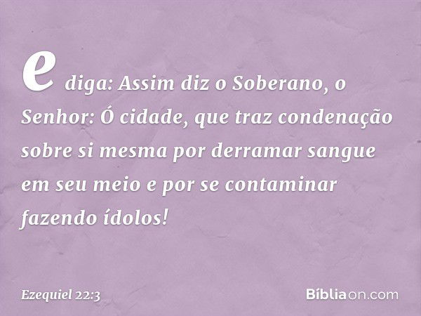 e diga: Assim diz o Soberano, o Senhor: Ó cidade, que traz condenação sobre si mesma por derramar sangue em seu meio e por se contaminar fazendo ídolos! -- Ezeq