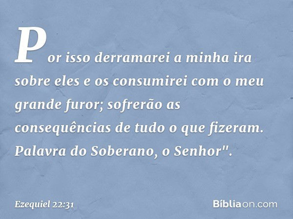 Por isso derramarei a minha ira sobre eles e os consumirei com o meu grande furor; sofrerão as consequências de tudo o que fizeram. Palavra do Soberano, o Senho