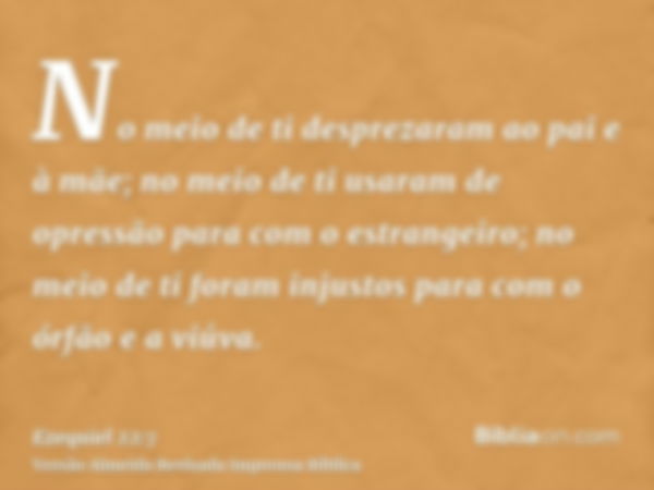 No meio de ti desprezaram ao pai e à mãe; no meio de ti usaram de opressão para com o estrangeiro; no meio de ti foram injustos para com o órfão e a viúva.