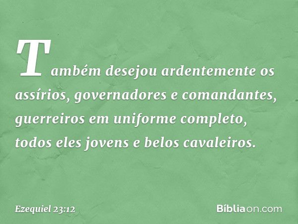 Também desejou ardentemente os assírios, governadores e comandantes, guer­reiros em uniforme completo, todos eles jovens e belos cavaleiros. -- Ezequiel 23:12