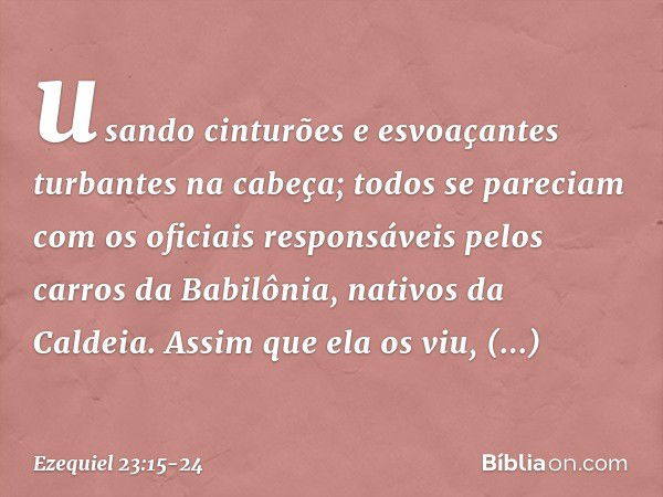 usando cinturões e esvoaçantes turbantes na cabeça; todos se pareciam com os oficiais responsáveis pelos carros da Babilônia, nativos da Caldeia. Assim que ela 