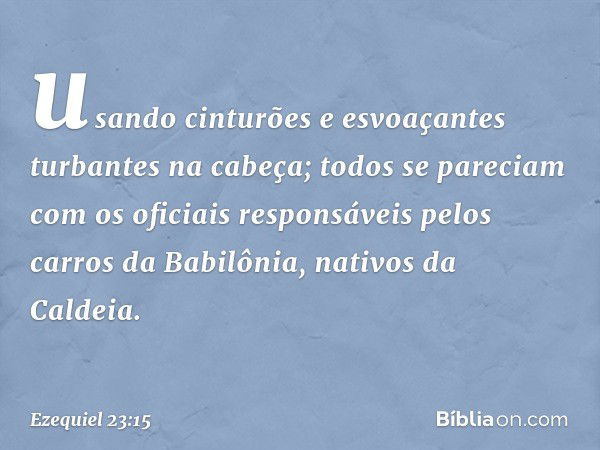 usando cinturões e esvoaçantes turbantes na cabeça; todos se pareciam com os oficiais responsáveis pelos carros da Babilônia, nativos da Caldeia. -- Ezequiel 23