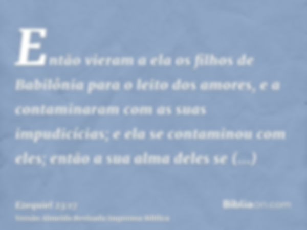 Então vieram a ela os filhos de Babilônia para o leito dos amores, e a contaminaram com as suas impudicícias; e ela se contaminou com eles; então a sua alma del