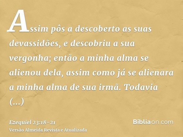 Assim pôs a descoberto as suas devassidões, e descobriu a sua vergonha; então a minha alma se alienou dela, assim como já se alienara a minha alma de sua irmã.T