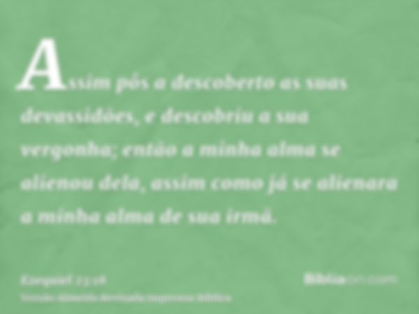 Assim pôs a descoberto as suas devassidões, e descobriu a sua vergonha; então a minha alma se alienou dela, assim como já se alienara a minha alma de sua irmã.