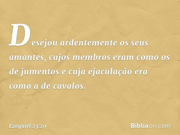 Desejou ardentemente os seus amantes, cujos membros eram como os de jumentos e cuja ejaculação era como a de cavalos. -- Ezequiel 23:20