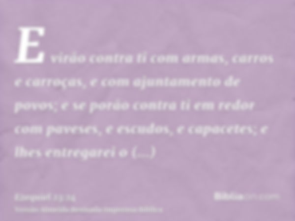 E virão contra ti com armas, carros e carroças, e com ajuntamento de povos; e se porão contra ti em redor com paveses, e escudos, e capacetes; e lhes entregarei