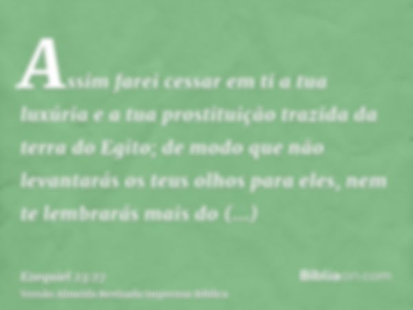 Assim farei cessar em ti a tua luxúria e a tua prostituição trazida da terra do Egito; de modo que não levantarás os teus olhos para eles, nem te lembrarás mais