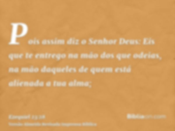 Pois assim diz o Senhor Deus: Eis que te entrego na mão dos que odeias, na mão daqueles de quem está alienada a tua alma;