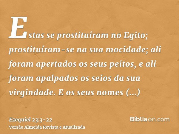 Estas se prostituíram no Egito; prostituíram-se na sua mocidade; ali foram apertados os seus peitos, e ali foram apalpados os seios da sua virgindade.E os seus 