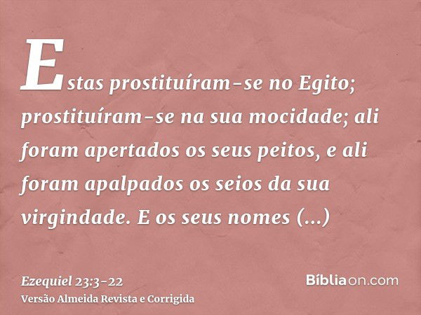 Estas prostituíram-se no Egito; prostituíram-se na sua mocidade; ali foram apertados os seus peitos, e ali foram apalpados os seios da sua virgindade.E os seus 