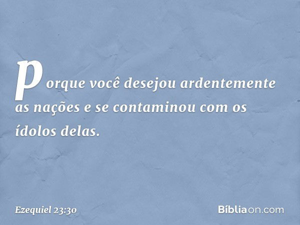 porque você desejou ardentemente as nações e se contaminou com os ídolos delas. -- Ezequiel 23:30