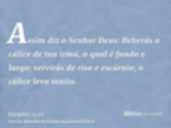 Assim diz o Senhor Deus: Beberás o cálice de tua irmã, o qual é fundo e largo; servirás de riso e escárnio; o cálice leva muito.