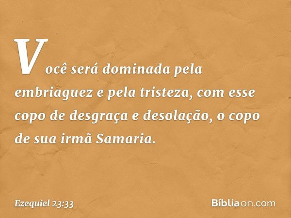 Você será dominada pela embriaguez
e pela tristeza,
com esse copo de desgraça
e desolação,
o copo de sua irmã Samaria. -- Ezequiel 23:33