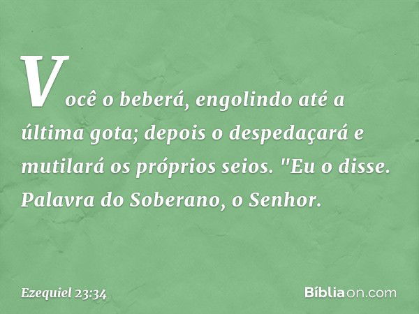 Você o beberá,
engolindo até a última gota;
depois o despedaçará
e mutilará os próprios seios.
"Eu o disse. Palavra do Soberano, o Senhor. -- Ezequiel 23:34