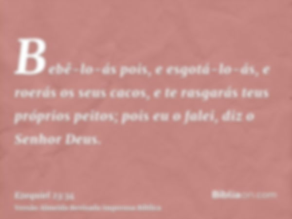 Bebê-lo-ás pois, e esgotá-lo-ás, e roerás os seus cacos, e te rasgarás teus próprios peitos; pois eu o falei, diz o Senhor Deus.