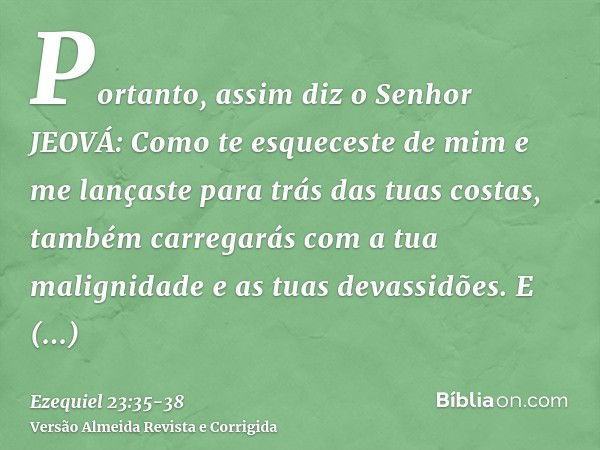 Portanto, assim diz o Senhor JEOVÁ: Como te esqueceste de mim e me lançaste para trás das tuas costas, também carregarás com a tua malignidade e as tuas devassi