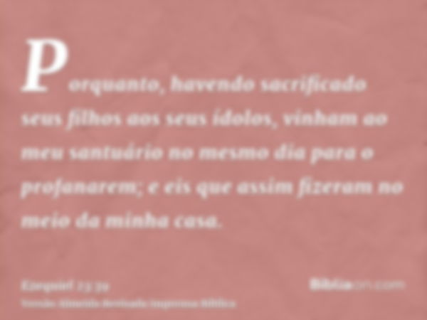 Porquanto, havendo sacrificado seus filhos aos seus ídolos, vinham ao meu santuário no mesmo dia para o profanarem; e eis que assim fizeram no meio da minha cas