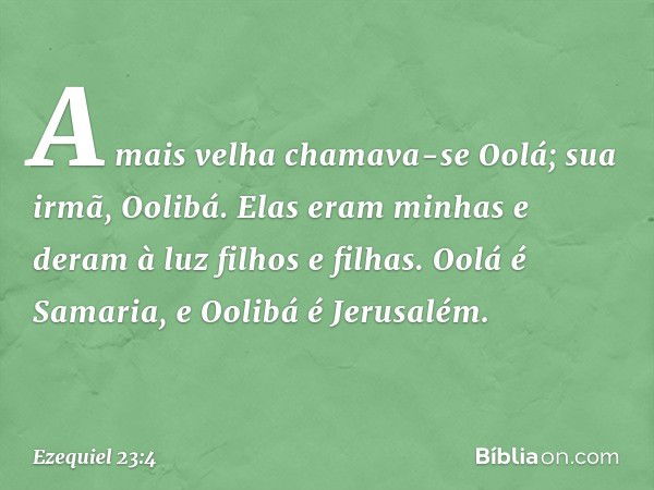 A mais velha chamava-se Oolá; sua irmã, Oolibá. Elas eram minhas e deram à luz filhos e filhas. Oolá é Samaria, e Oolibá é Jerusalém. -- Ezequiel 23:4