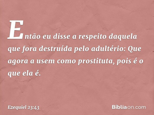 Então eu disse a respeito daquela que fora destruída pelo adultério: Que agora a usem como prostituta, pois é o que ela é. -- Ezequiel 23:43