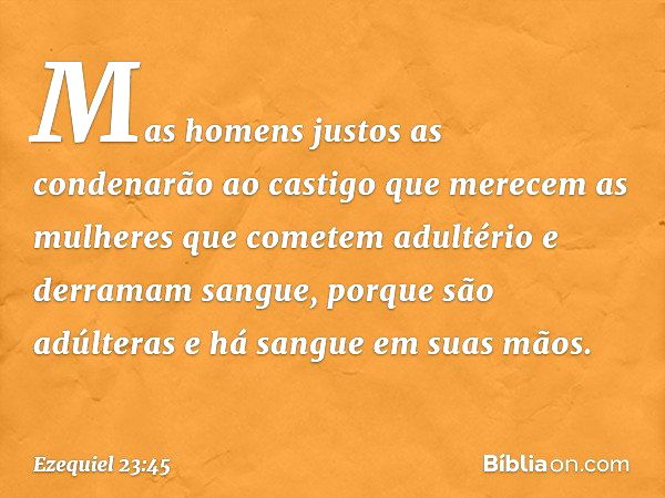 Mas homens justos as condenarão ao castigo que merecem as mulheres que cometem adultério e derramam sangue, porque são adúlteras e há sangue em suas mãos. -- Ez