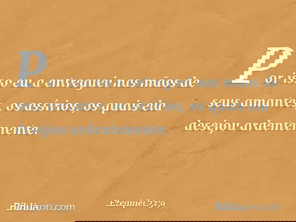 "Por isso eu a entreguei nas mãos de seus amantes, os assírios, os quais ela desejou ardentemente. -- Ezequiel 23:9