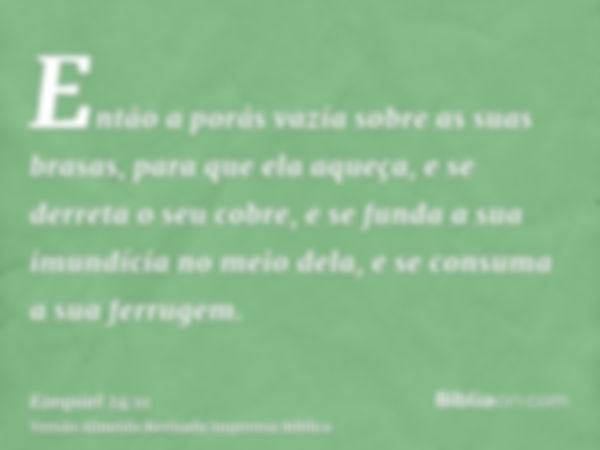 Então a porás vazia sobre as suas brasas, para que ela aqueça, e se derreta o seu cobre, e se funda a sua imundícia no meio dela, e se consuma a sua ferrugem.