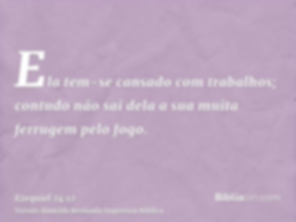 Ela tem-se cansado com trabalhos; contudo não sai dela a sua muita ferrugem pelo fogo.