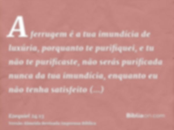 A ferrugem é a tua imundícia de luxúria, porquanto te purifiquei, e tu não te purificaste, não serás purificada nunca da tua imundícia, enquanto eu não tenha sa