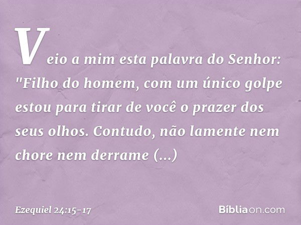 Veio a mim esta palavra do Senhor: "Fi­lho do homem, com um único golpe estou para tirar de você o prazer dos seus olhos. Contudo, não lamente nem chore nem der