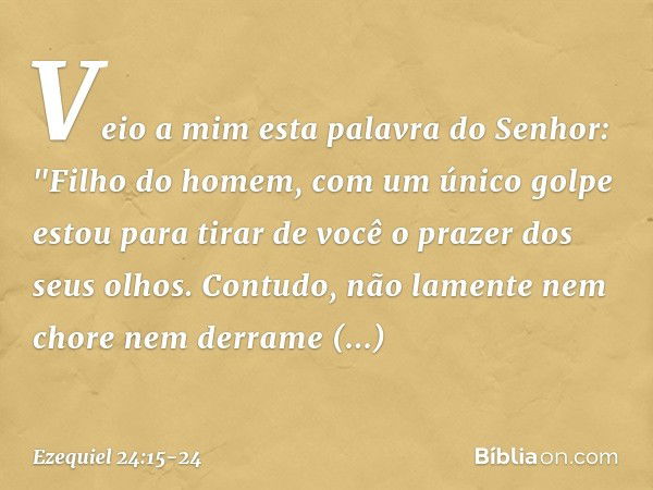 Veio a mim esta palavra do Senhor: "Fi­lho do homem, com um único golpe estou para tirar de você o prazer dos seus olhos. Contudo, não lamente nem chore nem der