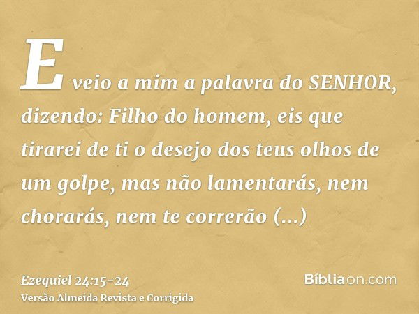 E veio a mim a palavra do SENHOR, dizendo:Filho do homem, eis que tirarei de ti o desejo dos teus olhos de um golpe, mas não lamentarás, nem chorarás, nem te co