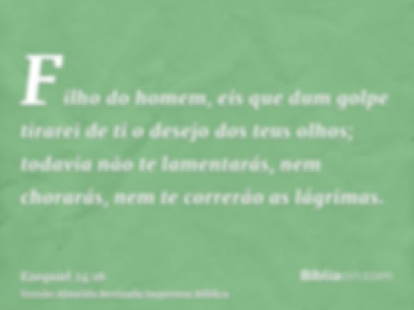 Filho do homem, eis que dum golpe tirarei de ti o desejo dos teus olhos; todavia não te lamentarás, nem chorarás, nem te correrão as lágrimas.